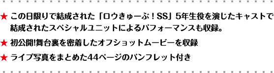 ★ この日限りで結成された「ロウきゅーぶ！SS」5年生役を演じたキャストで結成されたスペシャルユニットによるパフォーマンスも収録。★ 初公開!舞台裏を密着したオフショットムービーを収録 ★ ライブ写真をまとめた44ページのパンフレット付き