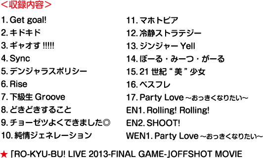 ＜収録内容＞1．Get goal! 2．キドキド 3．ギャオす!!!!! 4．Sync 5．デンジャラスポリシー 6．Rise 7．下級生Groove 8．どきどきすること 9．チョーゼツよくできました◎ 10．純情ジェネレーション 11．マホトピア 12．冷静ストラテジー 13．ジンジャーYell 14．ぼーる・みーつ・がーる 15．21世紀“美”少女 16．ベスフレ 17．Party Love～おっきくなりたい～ EN1．Rolling! Rolling! EN2．SHOOT! WEN1．Party Love～おっきくなりたい～ ★ 「RO-KYU-BU! LIVE 2013-FINAL GAME-」OFFSHOT MOVIE